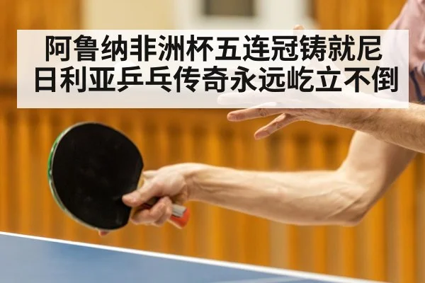 阿鲁纳非洲杯五连冠铸就尼日利亚乒乓传奇永远屹立不倒